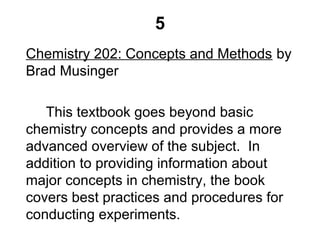 5
Chemistry 202: Concepts and Methods by
Brad Musinger
This textbook goes beyond basic
chemistry concepts and provides a more
advanced overview of the subject. In
addition to providing information about
major concepts in chemistry, the book
covers best practices and procedures for
conducting experiments.
 