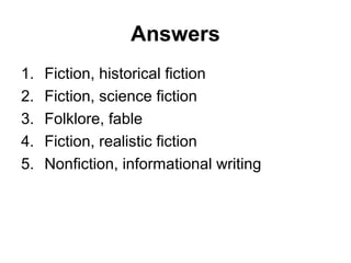 Answers
1. Fiction, historical fiction
2. Fiction, science fiction
3. Folklore, fable
4. Fiction, realistic fiction
5. Nonfiction, informational writing
 