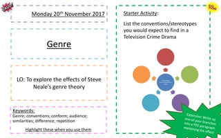 Monday 20th November 2017
Genre
LO: To explore the effects of Steve
Neale’s genre theory
Keywords:
Genre; conventions; conform; audience;
similarities; difference; repetition
Highlight these when you use them
Starter Activity:
List the conventions/stereotypes
you would expect to find in a
Television Crime Drama
Crime Drama
Conventions/Stereo
types
 