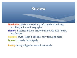 Nonfiction: persuasive writing, informational writing,
autobiography, and biography
Fiction: historical fiction, science fiction, realistic fiction,
and fantasy
Folklore: myth, legend, tall tale, fairy tale, and fable
Drama: comedy and tragedy
Poetry: many subgenres we will not study…
Review
 