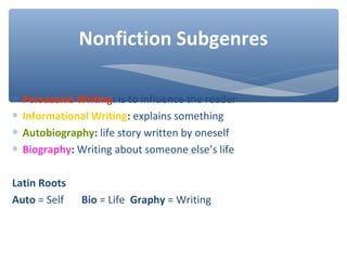 ∗ Persuasive Writing: is to influence the reader
∗ Informational Writing: explains something
∗ Autobiography: life story written by oneself
∗ Biography: Writing about someone else’s life
Latin Roots
Auto = Self Bio = Life Graphy = Writing
Nonfiction Subgenres
 