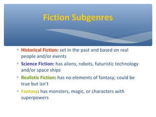 ∗ Historical Fiction: set in the past and based on real
people and/or events
∗ Science Fiction: has aliens, robots, futuristic technology
and/or space ships
∗ Realistic Fiction: has no elements of fantasy; could be
true but isn’t
∗ Fantasy: has monsters, magic, or characters with
superpowers
Fiction Subgenres
 