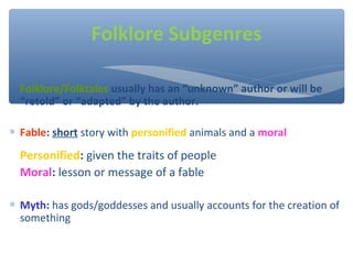 Folklore/Folktales usually has an “unknown” author or will be
“retold” or “adapted” by the author.
∗ Fable: short story with personified animals and a moral
Personified: given the traits of people
Moral: lesson or message of a fable
∗ Myth: has gods/goddesses and usually accounts for the creation of
something
Folklore Subgenres
 