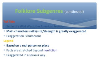 Tall Tale
∗ Set in the Wild West, the American frontier
∗ Main characters skills/size/strength is greatly exaggerated
∗ Exaggeration is humorous
Legend
∗ Based on a real person or place
∗ Facts are stretched beyond nonfiction
∗ Exaggerated in a serious way
Folklore Subgenres (continued)
 