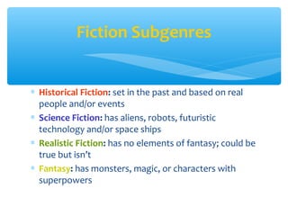 ∗ Historical Fiction: set in the past and based on real
people and/or events
∗ Science Fiction: has aliens, robots, futuristic
technology and/or space ships
∗ Realistic Fiction: has no elements of fantasy; could be
true but isn’t
∗ Fantasy: has monsters, magic, or characters with
superpowers
Fiction Subgenres
 