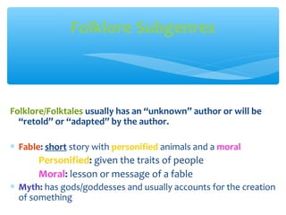 Folklore/Folktales usually has an “unknown” author or will be
“retold” or “adapted” by the author.
∗ Fable: short story with personified animals and a moral
Personified: given the traits of people
Moral: lesson or message of a fable
∗ Myth: has gods/goddesses and usually accounts for the creation
of something
Folklore Subgenres
 