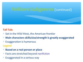 Tall Tale
∗ Set in the Wild West, the American frontier
∗ Main characters skills/size/strength is greatly exaggerated
∗ Exaggeration is humorous
Legend
∗ Based on a real person or place
∗ Facts are stretched beyond nonfiction
∗ Exaggerated in a serious way
Folklore Subgenres (continued)
 