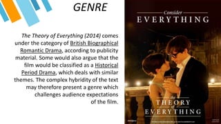 GENRE
The Theory of Everything (2014) comes
under the category of British Biographical
Romantic Drama, according to publicity
material. Some would also argue that the
film would be classified as a Historical
Period Drama, which deals with similar
themes. The complex hybridity of the text
may therefore present a genre which
challenges audience expectations
of the film.
 