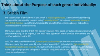 Think about the Purpose of each genre individually:
3. British Film
The classification of British films is one which is not straightforward. A British film is something
that would be perceived by many as being ‘culturally British’; inclusive of landmarks, history or
even British humour- something which is said to be grafted for a niche audience; not quite as
understandable to other countries.
BAFTA rules state that the British film category rewards films based on ‘outstanding and original
British filmmaking.’ to be eligible, a film must have ‘significant British creative involvement’ and be
certified as British by the BFI.
For a film to be considered British, it must pass a cultural test (a test which must be applied for).
BFI states that a film must score 16 points out of a possible 31 to be eligible. This could be for
having British locations or crew etc. The cultural test contains 15 criteria, from having the dialogue
in the English language and being set in the UK to using British locations, director, cast, writer,
composer and producer.
 