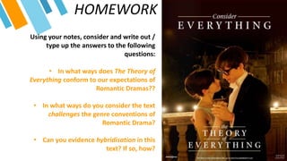 HOMEWORK
Using your notes, consider and write out /
type up the answers to the following
questions:
• In what ways does The Theory of
Everything conform to our expectations of
Romantic Dramas??
• In what ways do you consider the text
challenges the genre conventions of
Romantic Drama?
• Can you evidence hybridisation in this
text? If so, how?
 