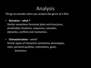 Things to consider when you analyse the genre of a film:Narrative – what ?    Similar sometimes formulaic plots and structures,      predictable situations, sequences, episodes,     obstacles, conflicts and resolutions.Characterisation– what?   Similar types of characters sometimes stereotypes,         roles, personal qualities, motivations, goals,                  behaviour. Analysis