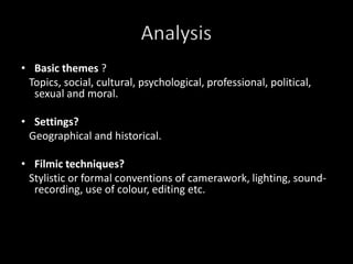 Basic themes?   Topics, social, cultural, psychological, professional, political, sexual and moral. Settings?   Geographical and historical.Filmic techniques?   Stylistic or formal conventions of camerawork, lighting, sound-recording, use of colour, editing etc.  Analysis