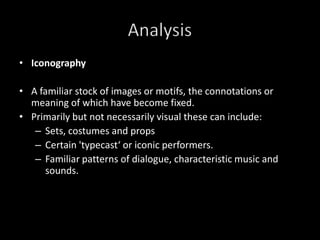 IconographyA familiar stock of images or motifs, the connotations or meaning of which have become fixed.Primarily but not necessarily visual these can include:  Sets, costumes and propsCertain 'typecast‘ or iconic performers.Familiar patterns of dialogue, characteristic music and sounds.Analysis