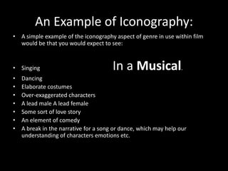 A simple example of the iconography aspect of genre in use within film would be that you would expect to see:  Singing In a Musical. DancingElaborate costumes Over-exaggerated characters A lead male A lead female Some sort of love story An element of comedy A break in the narrative for a song or dance, which may help our understanding of characters emotions etc. An Example of Iconography: