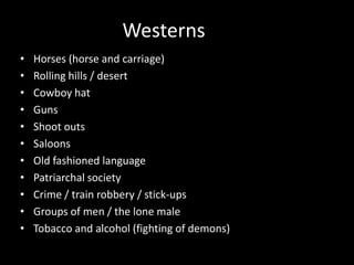 Westerns Horses (horse and carriage)Rolling hills / desert Cowboy hatGunsShoot outsSaloonsOld fashioned languagePatriarchal societyCrime / train robbery / stick-upsGroups of men / the lone male Tobacco and alcohol (fighting of demons)