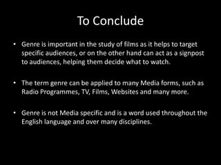 Genre is important in the study of films as it helps to target specific audiences, or on the other hand can act as a signpost to audiences, helping them decide what to watch.The term genre can be applied to many Media forms, such as Radio Programmes, TV, Films, Websites and many more. Genre is not Media specific and is a word used throughout the English language and over many disciplines. To Conclude
