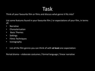 Think of your favourite film or films and discuss what genre it fits into?List some features found in your favourite film / or expectations of your film, in terms of:NarrativeCharacterisation Basic ThemesSettingsFilmic TechniquesIconographyList all the film genres you can think of with at least one expectation:Period drama – elaborate costumes / formal language / linear narrative Task 