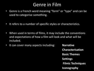 Genre in FilmGenre is a French word meaning “form” or “type” and can be used to categorise something. It refers to a number of specific styles or characteristics. When used in terms of films, it may include the conventions and expectations of how a film will look and what will be included. It can cover many aspects including: Narrative		Characterisation		Basic Themes		SettingsFilmic Techniques		Iconography