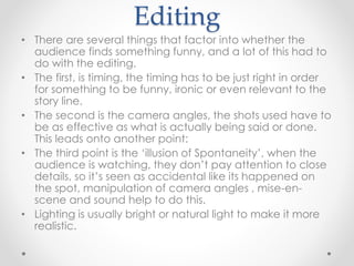 Editing
• There are several things that factor into whether the
audience finds something funny, and a lot of this had to
do with the editing.
• The first, is timing, the timing has to be just right in order
for something to be funny, ironic or even relevant to the
story line.
• The second is the camera angles, the shots used have to
be as effective as what is actually being said or done.
This leads onto another point:
• The third point is the ‘illusion of Spontaneity’, when the
audience is watching, they don’t pay attention to close
details, so it’s seen as accidental like its happened on
the spot, manipulation of camera angles , mise-en-
scene and sound help to do this.
• Lighting is usually bright or natural light to make it more
realistic.
 