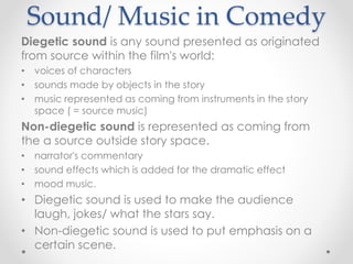 Sound/ Music in Comedy
Diegetic sound is any sound presented as originated
from source within the film's world:
• voices of characters
• sounds made by objects in the story
• music represented as coming from instruments in the story
space ( = source music)
Non-diegetic sound is represented as coming from
the a source outside story space.
• narrator's commentary
• sound effects which is added for the dramatic effect
• mood music.
• Diegetic sound is used to make the audience
laugh, jokes/ what the stars say.
• Non-diegetic sound is used to put emphasis on a
certain scene.
 
