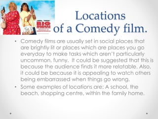 Locations
of a Comedy film.
• Comedy films are usually set in social places that
are brightly lit or places which are places you go
everyday to make tasks which aren’t particularly
uncommon, funny. It could be suggested that this is
because the audience finds it more relatable. Also,
it could be because it is appealing to watch others
being embarrassed when things go wrong.
• Some examples of locations are: A school, the
beach, shopping centre, within the family home.
 