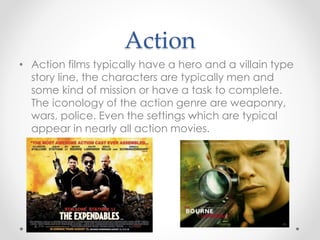 Action
• Action films typically have a hero and a villain type
story line, the characters are typically men and
some kind of mission or have a task to complete.
The iconology of the action genre are weaponry,
wars, police. Even the settings which are typical
appear in nearly all action movies.
 