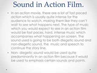 Sound in Action Film.
• In an action movie, there are a lot of fast paced
action which is usually quite intense for the
audience to watch, making them like they can’t
wait to see what happens next. The type of music
which you would expect to see in an action film
would be fast paces, hard, intense music which
accompanies what happening on screen. The
sound used is going to be both diegetic sound and
non-diegetic sound, the music and speech to
continue the story line.
• Non- diegetic sound would be used quite
predominantly in an action film because it would
be used to emphasis certain sounds and points.
 