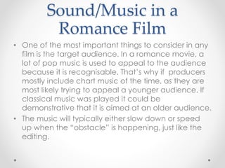 Sound/Music in a
Romance Film
• One of the most important things to consider in any
film is the target audience. In a romance movie, a
lot of pop music is used to appeal to the audience
because it is recognisable. That’s why if producers
mostly include chart music of the time, as they are
most likely trying to appeal a younger audience. If
classical music was played it could be
demonstrative that it is aimed at an older audience.
• The music will typically either slow down or speed
up when the “obstacle” is happening, just like the
editing.
 