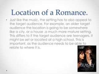 Location of a Romance.
• Just like the music, the setting has to also appeal to
the target audience. For example, an older target
audience the location is going to be somewhere
like a city, or a house ,a much more mature setting.
This differs to if the target audience are teenagers, it
might be set or located at a high school. This is
important, as the audience needs to be able to
relate to where it is.
 