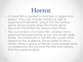 Horror.
• A horror film is created to instil fear or disgust in a
person. They can include mystery as well as
supernatural elements, tying it into the fantasy
genre. Some people enjoy the horror genre
because it illustrates the persons worst fears.
• The conventions of a horror film, whether that’s
paranormal/supernatural, or not, are usually really
similar. The characters in the film are usually what
appeal to the audience. Some prefer to see a
family, others a group of friends, some people have
no preference, but just love the thrill and mystery
that the suspense gives.
 