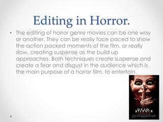 Editing in Horror.
• The editing of horror genre movies can be one way
or another. They can be really face paced to show
the action packed moments of the film, or really
slow, creating suspense as the build up
approaches. Both techniques create suspense and
create a fear and disgust in the audience which is
the main purpose of a horror film, to entertain.
 