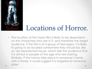 Locations of Horror.
• The location of the horror film is likely to be dependant
on the characters who are in it, and therefore the target
audience. If the film is of a group of teenagers, it is likely
its going to be located somewhere they should be, like
an old abandoned house, which tells the audience that
it is aimed at people of the age who are starring.
Similarly, if the horrors take place in someone’s home,
with a family, it could suggest it is targeted at someone
older.
 