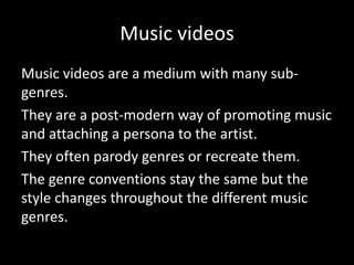 Music videos
Music videos are a medium with many sub-
genres.
They are a post-modern way of promoting music
and attaching a persona to the artist.
They often parody genres or recreate them.
The genre conventions stay the same but the
style changes throughout the different music
genres.
 