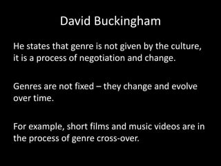 David Buckingham
He states that genre is not given by the culture,
it is a process of negotiation and change.
Genres are not fixed – they change and evolve
over time.
For example, short films and music videos are in
the process of genre cross-over.
 