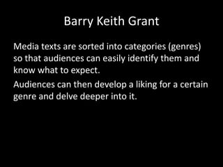 Barry Keith Grant
Media texts are sorted into categories (genres)
so that audiences can easily identify them and
know what to expect.
Audiences can then develop a liking for a certain
genre and delve deeper into it.
 