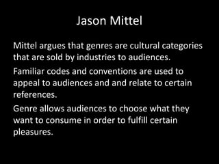 Jason Mittel
Mittel argues that genres are cultural categories
that are sold by industries to audiences.
Familiar codes and conventions are used to
appeal to audiences and and relate to certain
references.
Genre allows audiences to choose what they
want to consume in order to fulfill certain
pleasures.
 
