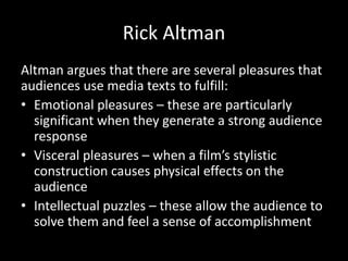 Rick Altman
Altman argues that there are several pleasures that
audiences use media texts to fulfill:
• Emotional pleasures – these are particularly
significant when they generate a strong audience
response
• Visceral pleasures – when a film’s stylistic
construction causes physical effects on the
audience
• Intellectual puzzles – these allow the audience to
solve them and feel a sense of accomplishment
 