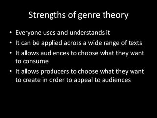 Strengths of genre theory
• Everyone uses and understands it
• It can be applied across a wide range of texts
• It allows audiences to choose what they want
to consume
• It allows producers to choose what they want
to create in order to appeal to audiences
 