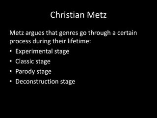 Christian Metz
Metz argues that genres go through a certain
process during their lifetime:
• Experimental stage
• Classic stage
• Parody stage
• Deconstruction stage
 