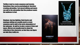 Thrillers tend to create suspense and tension.
Sometimes they can be psychological, therefore
creating adrenaline. Fast paced editing and music
can add to the adrenaline that the producer wants
the audience to feel.
Shadows, low key lighting, flash backs and
montage editing are usually used to create
suspense and to add to the eerie atmosphere of
the unknown. As well as to give a sense of time and
space. Mirrors are usually used to show the
reflection of the character, so that they can figure
out who they really are.
 