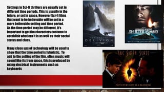Settings in Sci-fi thrillers are usually set in
different time periods. This is usually in the
future, or set in space. However Sci-fi films
that want to be believable will be set in a
more believable setting and time period.
As the time period may be different, it's
important to get the characters costume to
establish what era it is as well as their social
status and class.
Many close ups of technology will be used to
show that the time period is futuristic. To
add to the setting of the film, often music will
sound like its from space, this is produced by
using electrical instruments such as
keyboards
 
