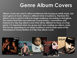 Genre Album Covers
Album covers are used to attract audiences into buying an artists music, but
each genre of music attracts a different kind of audience, therefore the
album cover is used to entice its target audience according to that genre.
This means that there are particular characteristics, conventions and
features of a Hip Hop album cover that will be different to those of a Pop
genre. It is important when my group and I are creating our album cover
that we are appealing to our target audience and include some of the
stereotypical characteristics of a Hip Hop album cover.
 