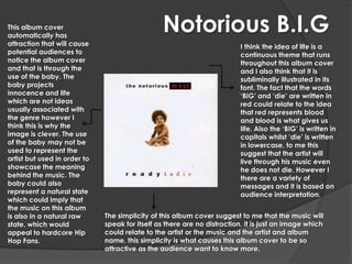 This album cover
automatically has
                                                Notorious B.I.G
attraction that will cause                                                I think the idea of life is a
potential audiences to                                                    continuous theme that runs
notice the album cover                                                    throughout this album cover
and that is through the                                                   and I also think that it is
use of the baby. The                                                      subliminally illustrated in its
baby projects                                                             font. The fact that the words
innocence and life                                                        ‘BIG’ and ‘die’ are written in
which are not ideas                                                       red could relate to the idea
usually associated with                                                   that red represents blood
the genre however I                                                       and blood is what gives us
think this is why the                                                     life. Also the ‘BIG’ is written in
image is clever. The use                                                  capitals whilst ‘die’ is written
of the baby may not be                                                    in lowercase, to me this
used to represent the                                                     suggest that the artist will
artist but used in order to                                               live through his music even
showcase the meaning                                                      he does not die. However I
behind the music. The                                                     there are a variety of
baby could also                                                           messages and it is based on
represent a natural state                                                 audience interpretation.
which could imply that
the music on this album
is also in a natural raw      The simplicity of this album cover suggest to me that the music will
state, which would            speak for itself as there are no distraction, it is just an image which
appeal to hardcore Hip        could relate to the artist or the music and the artist and album
Hop Fans.                     name, this simplicity is what causes this album cover to be so
                              attractive as the audience want to know more.
 