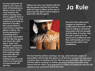 It is very typical for all

                                                                           Ja Rule
artists to use close up      Tattoos are very much linked with the
shots of themselves as       Hip Hop genre and the fact that the
album covers. In this        artist has used a tattoo as the way to
case however the             showcase the album name makes a
artist is looking away       direct link with the genre.
which suggests there is
something more to the
audience and adds an
                                                                          The font of the artist name
element of mystery
                                                                          suggest an element of
this causes them to
                                                                          wealth about the artist as the
want to know what the
                                                                          style of writing is commonly
album is about. The
                                                                          associated with rich people
facial expression is
                                                                          and the idea of money. Also
something that is
                                                                          the size is used so it can
commonly associated
                                                                          stand out to audiences and
with the Hip Hop genre
                                                                          they will instantly pick it up
as it shows the artist
                                                                          because the artist is well
with a ‘hard’ and
                                                                          established.
‘intrigued’ expression,
this has been done so
it prevents the artist
from looking angry
and unfriendly but
stops them from              The fact that the artist is wearing a do rag, automatically makes an
looking happy as well,       association with the Hip Hop genre as at that time period a do rag was a
which is an expression       common item of clothing worn by Hip Hop fans and artists. Also the fact
not associated with          that the artist is wearing no clothes showing a strong masculine body
Hip Hop.                     means that the artist is reaching out to a variety of audiences and this will
                             appeal to the women as well as the men.
 