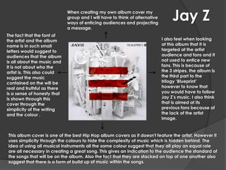 When creating my own album cover my
                             group and I will have to think of alternative
                             ways of enticing audiences and projecting
                                                                                  Jay Z
                             a message.
The fact that the font of
the artist and the album                                                     I also feel when looking
name is in such small                                                        at this album that it is
letters would suggest to                                                     targeted at the artist
audiences that the album                                                     audience and fans and it
is all about the music and                                                   not used to entice new
it is not about who the                                                      fans. This is because of
artist is. This also could                                                   the 3 stripes, the album is
suggest the music                                                            the third part to the
contained on the will be                                                     trilogy ‘Blueprint’
real and truthful as there                                                   however to know that
is a sense of honesty that                                                   you would have to follow
is shown through this                                                        Jay Z’s music. I also think
cover through the                                                            that is aimed at its
simplicity of the writing                                                    previous fans because of
and the colour .                                                             the lack of the artist
                                                                             image.


This album cover is one of the best Hip Hop album covers as it doesn't feature the artist. However it
uses simplicity through the colours to hide the complexity of music which is hidden behind. The
idea of using all musical instruments all the same colour suggest that they all play an equal role
are all necessary in creating a great song. This gives an indication to the audience the standard of
the songs that will be on the album. Also the fact that they are stacked on top of one another also
suggest that there is a form of build up of music within the songs.
 