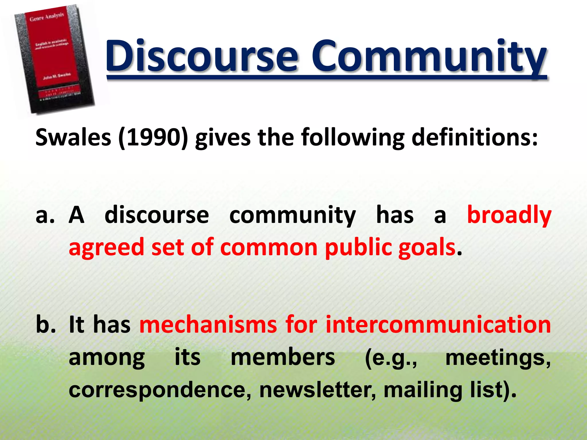 DiscourseCommunitySwales (1990) gives the followingdefinitions:A discoursecommunity has a broadlyagreed set of common public goals.It has mechanisms for intercommunication amongitsmembers(e.g., meetings, correspondence, newsletter, mailing list).
