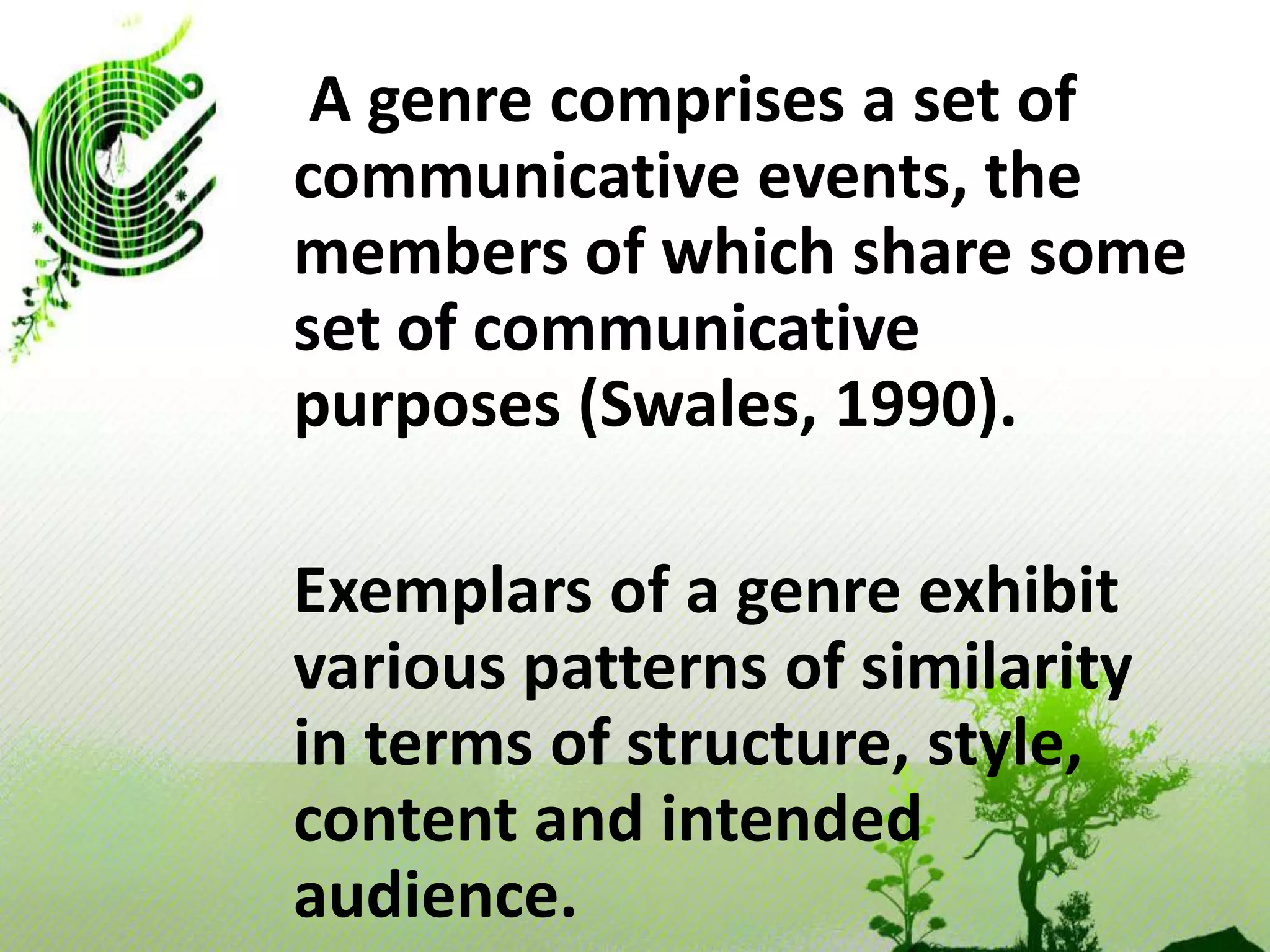     A genre comprises a set of communicative events, the members of which share some set of communicative purposes (Swales, 1990).   Exemplars of a genre exhibit various patterns of similarity in terms of structure, style, content and intended audience.