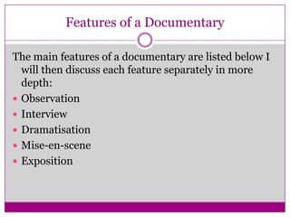 Features of a Documentary
The main features of a documentary are listed below I
will then discuss each feature separately in more
depth:
 Observation
 Interview
 Dramatisation
 Mise-en-scene
 Exposition
 
