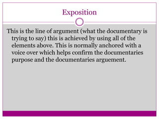 Exposition
This is the line of argument (what the documentary is
trying to say) this is achieved by using all of the
elements above. This is normally anchored with a
voice over which helps confirm the documentaries
purpose and the documentaries arguement.
 