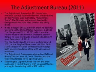 The Adjustment Bureau (2011)
• The Adjustment Bureau is a 2011 American
romantic science fiction thriller film loosely based
on the Philip K. Dick short story, "Adjustment
Team". The film was written and directed by
George Nolfi and stars Matt Damon and Emily
Blunt.
• It had a budget of $50.2 million andIn its opening
weekend in the United States (March 4–6, 2011),
The film grossed $21,157,730, which was the
second most of any film that weekend, behind
Rango. Its total worldwide gross is $127,869,379
as of December 18, 2011.
• The film had its World premiere on February 14,
2011, at the Ziegfeld Theatre on 141 West 54th
Street in New York City. Writer/director George
Nolfi was in attendance along with various cast
members.
• The Adjustment Bureau was released on DVD and
Blu-ray Disc on June 21, 2011. The film was the
top selling release for its opening week.
• Media Rights Capital funded the film and then
auctioned it to distributors, with Universal Studios
putting in the winning bid for $62 million.
 